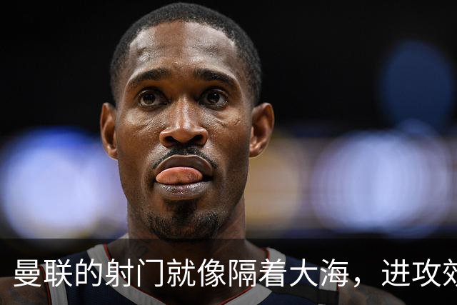 曼联的射门就像隔着大海，进攻效率成谜